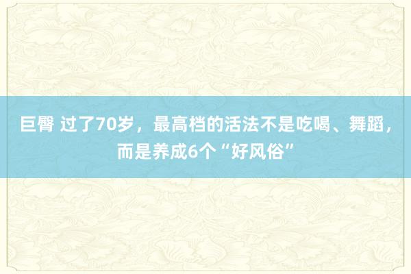 巨臀 过了70岁，最高档的活法不是吃喝、舞蹈，而是养成6个“好风俗”