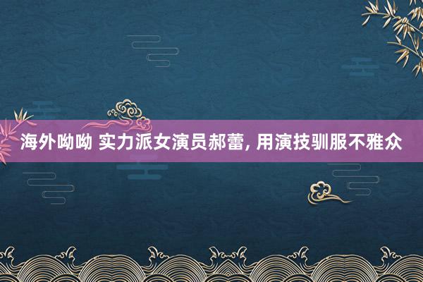 海外呦呦 实力派女演员郝蕾, 用演技驯服不雅众