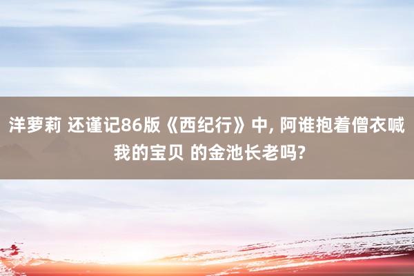 洋萝莉 还谨记86版《西纪行》中， 阿谁抱着僧衣喊 我的宝贝 的金池长老吗?