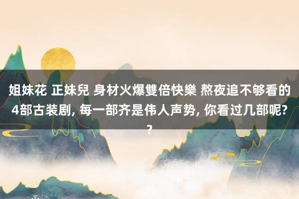 姐妹花 正妹兒 身材火爆雙倍快樂 熬夜追不够看的4部古装剧, 每一部齐是伟人声势, 你看过几部呢?