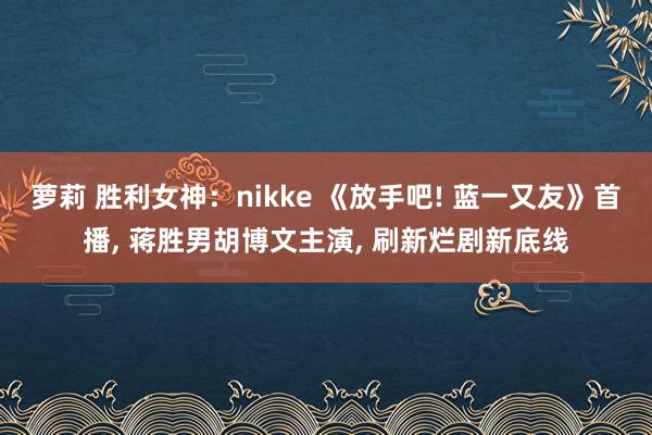 萝莉 胜利女神：nikke 《放手吧! 蓝一又友》首播, 蒋胜男胡博文主演, 刷新烂剧新底线